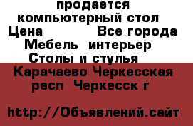 продается компьютерный стол › Цена ­ 1 000 - Все города Мебель, интерьер » Столы и стулья   . Карачаево-Черкесская респ.,Черкесск г.